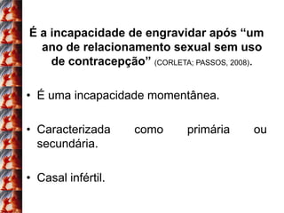 É a incapacidade de engravidar após “um
  ano de relacionamento sexual sem uso
    de contracepção” (CORLETA; PASSOS, 2008).

• É uma incapacidade momentânea.

• Caracterizada     como      primária     ou
  secundária.

• Casal infértil.
 