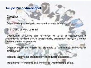 Grupo Psicoeducacional:

Objetivo:

Orientar a importância do acompanhamento do casal;

Estimular o vínculo parental;

Desmitificar assuntos que envolvem o tema de sexualidade e
reprodução (prática sexual programada, ansiedade, adoção e limites
individuais do tratamento);

Orientar sobre as etapas do protocolo e seu tempo estimado de
investigação;

Tipos de tratamento existente em reprodução assistida;

Tratamentos oferecidos pela instituição, medicação e custo.
 