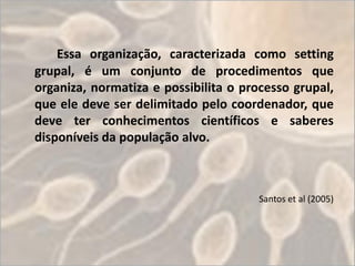 Essa organização, caracterizada como setting
grupal, é um conjunto de procedimentos que
organiza, normatiza e possibilita o processo grupal,
que ele deve ser delimitado pelo coordenador, que
deve ter conhecimentos científicos e saberes
disponíveis da população alvo.



                                       Santos et al (2005)
 