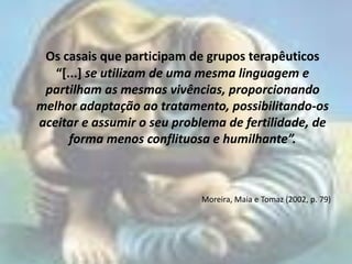Os casais que participam de grupos terapêuticos
   “[...] se utilizam de uma mesma linguagem e
 partilham as mesmas vivências, proporcionando
melhor adaptação ao tratamento, possibilitando-os
aceitar e assumir o seu problema de fertilidade, de
      forma menos conflituosa e humilhante”.



                            Moreira, Maia e Tomaz (2002, p. 79)
 