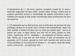 O depoimento de 1♀ (34 anos, superior completo, casada há 11 anos e
tentando engravidar há dois anos), usuária desse serviço, mostra que as
próprias pacientes sentem a necessidade do suporte emocional e que o
trabalho em equipe já está sendo reconhecido pelos profissionais da área
de medicina:

(...) É engraçado que eu falei pra ele, que eu acho que vou precisar de uma
psicóloga, porque eu to assim com a mente meia embaralhada. Sabe? Foi
bom quando a médica me disse que eu tinha que passar aqui... que eu ia
passar por você, eu falei: Nossa, pra mim vai ser bom, porque eu tava
assim... depressiva, né? É... chateada. I... to contando né? Vamos, vamos a
luta. Vamos ver o que que vai virar (risos). O que vai acontecer. Eu to
gostando, né? E é assim, quando eu tiver mais reunião com você ou com
outra psicóloga, eu vou procurar vir porque é... um apoio. Vocês tão sendo
assim, como se diz... um apoio pra mim.
 