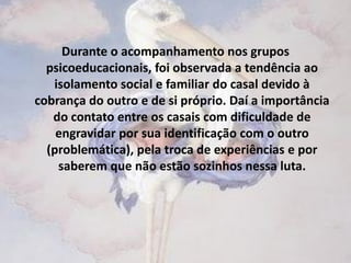 Durante o acompanhamento nos grupos
  psicoeducacionais, foi observada a tendência ao
   isolamento social e familiar do casal devido à
cobrança do outro e de si próprio. Daí a importância
   do contato entre os casais com dificuldade de
    engravidar por sua identificação com o outro
  (problemática), pela troca de experiências e por
    saberem que não estão sozinhos nessa luta.
 