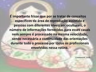 É importante frisar que por se tratar de conceitos
    específicos da área de reprodução assistida e
   pessoas com diferentes níveis socioculturais, o
número de informações fornecidas para esses casais
  nem sempre é processado na mesma velocidade,
  sendo necessária a continuidade das orientações
 durante todo o processo por todos os profissionais
              envolvidos nessa rotina.

                                         (CAMBIAGHI, 2004)
 