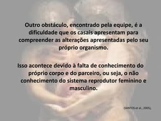 Outro obstáculo, encontrado pela equipe, é a
   dificuldade que os casais apresentam para
compreender as alterações apresentadas pelo seu
               próprio organismo.

Isso acontece devido à falta de conhecimento do
     próprio corpo e do parceiro, ou seja, o não
  conhecimento do sistema reprodutor feminino e
                     masculino.


                                       (SANTOS et al., 2005),
 