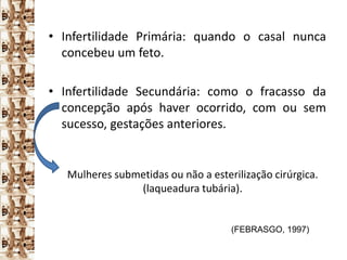 • Infertilidade Primária: quando o casal nunca
  concebeu um feto.

• Infertilidade Secundária: como o fracasso da
  concepção após haver ocorrido, com ou sem
  sucesso, gestações anteriores.


   Mulheres submetidas ou não a esterilização cirúrgica.
                (laqueadura tubária).


                                     (FEBRASGO, 1997)
 