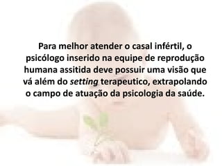 Para melhor atender o casal infértil, o
 psicólogo inserido na equipe de reprodução
humana assitida deve possuir uma visão que
vá além do setting terapeutico, extrapolando
 o campo de atuação da psicologia da saúde.
 