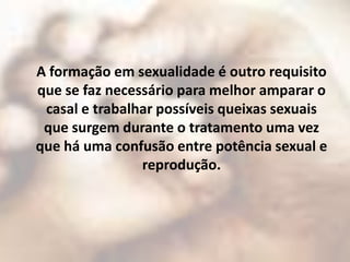A formação em sexualidade é outro requisito
que se faz necessário para melhor amparar o
 casal e trabalhar possíveis queixas sexuais
 que surgem durante o tratamento uma vez
que há uma confusão entre potência sexual e
                reprodução.
 