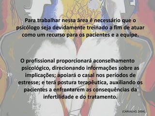 Para trabalhar nessa área é necessário que o
psicólogo seja devidamente treinado a fim de atuar
  como um recurso para os pacientes e a equipe.



 O profissional proporcionará aconselhamento
 psicológico, direcionando informações sobre as
   implicações; apoiará o casal nos períodos de
estresse; e terá postura terapêutica, auxiliando os
  pacientes a enfrentarem as consequências da
           infertilidade e do tratamento.

                                          (CARVALHO, 2004).
 