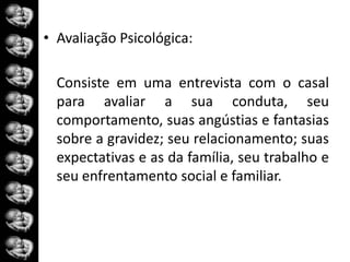 • Avaliação Psicológica:

  Consiste em uma entrevista com o casal
  para avaliar a sua conduta, seu
  comportamento, suas angústias e fantasias
  sobre a gravidez; seu relacionamento; suas
  expectativas e as da família, seu trabalho e
  seu enfrentamento social e familiar.
 
