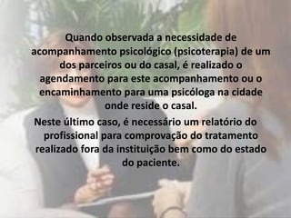 Quando observada a necessidade de
acompanhamento psicológico (psicoterapia) de um
       dos parceiros ou do casal, é realizado o
  agendamento para este acompanhamento ou o
  encaminhamento para uma psicóloga na cidade
                 onde reside o casal.
Neste último caso, é necessário um relatório do
   profissional para comprovação do tratamento
 realizado fora da instituição bem como do estado
                    do paciente.
 
