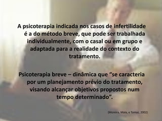 A psicoterapia indicada nos casos de infertilidade
  é a do método breve, que pode ser trabalhada
   individualmente, com o casal ou em grupo e
     adaptada para a realidade do contexto do
                    tratamento.

Psicoterapia breve – dinâmica que “se caracteria
   por um planejamento prévio do tratamento,
    visando alcançar objetivos propostos num
               tempo determinado”.

                                   (Moreira, Maia, e Tomaz, 2002)
 
