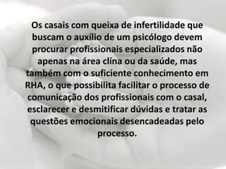 Os casais com queixa de infertilidade que
  buscam o auxílio de um psicólogo devem
  procurar profissionais especializados não
   apenas na área clína ou da saúde, mas
também com o suficiente conhecimento em
RHA, o que possibilita facilitar o processo de
comunicação dos profissionais com o casal,
esclarecer e desmitificar dúvidas e tratar as
 questões emocionais desencadeadas pelo
                  processo.
 
