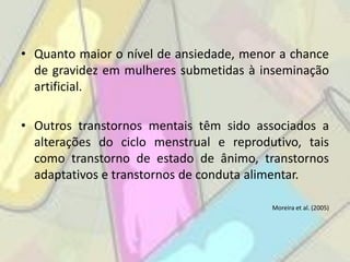 • Quanto maior o nível de ansiedade, menor a chance
  de gravidez em mulheres submetidas à inseminação
  artificial.

• Outros transtornos mentais têm sido associados a
  alterações do ciclo menstrual e reprodutivo, tais
  como transtorno de estado de ânimo, transtornos
  adaptativos e transtornos de conduta alimentar.

                                         Moreira et al. (2005)
 
