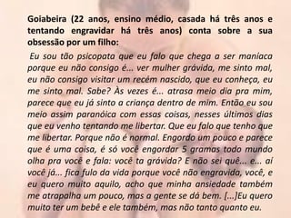 Goiabeira (22 anos, ensino médio, casada há três anos e
tentando engravidar há três anos) conta sobre a sua
obsessão por um filho:
 Eu sou tão psicopata que eu falo que chega a ser maníaca
porque eu não consigo é... ver mulher grávida, me sinto mal,
eu não consigo visitar um recém nascido, que eu conheça, eu
me sinto mal. Sabe? Às vezes é... atrasa meio dia pra mim,
parece que eu já sinto a criança dentro de mim. Então eu sou
meio assim paranóica com essas coisas, nesses últimos dias
que eu venho tentando me libertar. Que eu falo que tenho que
me libertar. Porque não é normal. Engordo um pouco e parece
que é uma coisa, é só você engordar 5 gramas todo mundo
olha pra você e fala: você ta grávida? E não sei quê... e... aí
você já... fica fulo da vida porque você não engravida, você, e
eu quero muito aquilo, acho que minha ansiedade também
me atrapalha um pouco, mas a gente se dá bem. [...]Eu quero
muito ter um bebê e ele também, mas não tanto quanto eu.
 