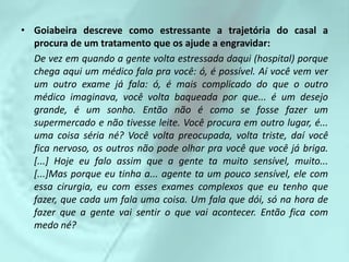 • Goiabeira descreve como estressante a trajetória do casal a
  procura de um tratamento que os ajude a engravidar:
  De vez em quando a gente volta estressada daqui (hospital) porque
  chega aqui um médico fala pra você: ó, é possível. Aí você vem ver
  um outro exame já fala: ó, é mais complicado do que o outro
  médico imaginava, você volta baqueada por que... é um desejo
  grande, é um sonho. Então não é como se fosse fazer um
  supermercado e não tivesse leite. Você procura em outro lugar, é...
  uma coisa séria né? Você volta preocupada, volta triste, daí você
  fica nervoso, os outros não pode olhar pra você que você já briga.
  [...] Hoje eu falo assim que a gente ta muito sensível, muito...
  [...]Mas porque eu tinha a... agente ta um pouco sensível, ele com
  essa cirurgia, eu com esses exames complexos que eu tenho que
  fazer, que cada um fala uma coisa. Um fala que dói, só na hora de
  fazer que a gente vai sentir o que vai acontecer. Então fica com
  medo né?
 