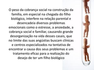 O peso da cobrança social na construção da
  família, em especial na chegada do filho
  biológico, interfere na relação parental e
      desencadeia diversos problemas
emocionais como o estresse, a ansiedade, a
cobrança social e familiar, causando grande
 desorganização na vida desses casais, que
no limite das suas angústias buscam clínicas
  e centros especializados na tentativa de
encontrar a causa dos seus problemas e um
   tratamento eficaz para a realização do
       desejo de ter um filho biológico
 