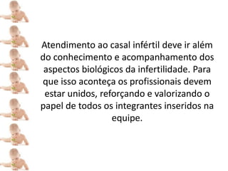 Atendimento ao casal infértil deve ir além
do conhecimento e acompanhamento dos
 aspectos biológicos da infertilidade. Para
que isso aconteça os profissionais devem
 estar unidos, reforçando e valorizando o
papel de todos os integrantes inseridos na
                  equipe.
 