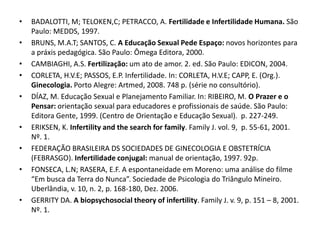 •   BADALOTTI, M; TELOKEN,C; PETRACCO, A. Fertilidade e Infertilidade Humana. São
    Paulo: MEDDS, 1997.
•   BRUNS, M.A.T; SANTOS, C. A Educação Sexual Pede Espaço: novos horizontes para
    a práxis pedagógica. São Paulo: Ômega Editora, 2000.
•   CAMBIAGHI, A.S. Fertilização: um ato de amor. 2. ed. São Paulo: EDICON, 2004.
•   CORLETA, H.V.E; PASSOS, E.P. Infertilidade. In: CORLETA, H.V.E; CAPP, E. (Org.).
    Ginecologia. Porto Alegre: Artmed, 2008. 748 p. (série no consultório).
•   DÍAZ, M. Educação Sexual e Planejamento Familiar. In: RIBEIRO, M. O Prazer e o
    Pensar: orientação sexual para educadores e profissionais de saúde. São Paulo:
    Editora Gente, 1999. (Centro de Orientação e Educação Sexual). p. 227-249.
•   ERIKSEN, K. Infertility and the search for family. Family J. vol. 9, p. 55-61, 2001.
    Nº. 1.
•   FEDERAÇÃO BRASILEIRA DS SOCIEDADES DE GINECOLOGIA E OBSTETRÍCIA
    (FEBRASGO). Infertilidade conjugal: manual de orientação, 1997. 92p.
•   FONSECA, L.N; RASERA, E.F. A espontaneidade em Moreno: uma análise do filme
    “Em busca da Terra do Nunca”. Sociedade de Psicologia do Triângulo Mineiro.
    Uberlândia, v. 10, n. 2, p. 168-180, Dez. 2006.
•   GERRITY DA. A biopsychosocial theory of infertility. Family J. v. 9, p. 151 – 8, 2001.
    Nº. 1.
 