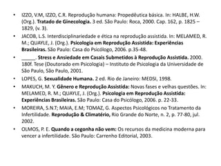 •   IZZO, V.M, IZZO, C.R. Reprodução humana: Propedêutica básica. In: HALBE, H.W.
    (Org.). Tratado de Ginecologia. 3 ed. São Paulo: Roca, 2000. Cap. 162, p. 1825 –
    1829, (v. 3).
•   JACOB, L.S. Interdisciplinariedade e ética na reprodução assistida. In: MELAMED, R.
    M.; QUAYLE, J. (Org.). Psicologia em Reprodução Assistida: Experiências
    Brasileiras. São Paulo: Casa do Psicólogo, 2006. p.35-48.
•   _____. Stress e Ansiedade em Casais Submetidos à Reprodução Assistida. 2000.
    180f. Tese (Doutorado em Psicologia) – Instituto de Psicologia da Universidade de
    São Paulo, São Paulo, 2001.
•   LOPES, G. Sexualidade Humana. 2 ed. Rio de Janeiro: MEDSI, 1998.
•   MAKUCH, M. Y. Gênero e Reprodução Assistida: Novas fases e velhas questões. In:
    MELAMED, R. M.; QUAYLE, J. (Org.). Psicologia em Reprodução Assistida:
    Experiências Brasileiras. São Paulo: Casa do Psicólogo, 2006. p. 22-33.
•   MOREIRA, S.N.T; MAIA, E.M; TOMAZ, G. Aspectos Psicológicos no Tratamento da
    Infertilidade. Reprodução & Climatério, Rio Grande do Norte, n. 2, p. 77-80, jul.
    2002.
•   OLMOS, P. E. Quando a cegonha não vem: Os recursos da medicina moderna para
    vencer a infertilidade. São Paulo: Carrenho Editorial, 2003.
 