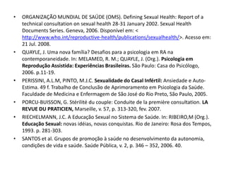 •   ORGANIZAÇÃO MUNDIAL DE SAÚDE (OMS). Defining Sexual Health: Report of a
    technical consultation on sexual health 28-31 January 2002. Sexual Health
    Documents Series. Geneva, 2006. Disponível em: <
    http://www.who.int/reproductive-health/publications/sexualhealth/>. Acesso em:
    21 Jul. 2008.
•   QUAYLE, J. Uma nova família? Desafios para a psicologia em RA na
    contemporaneidade. In: MELAMED, R. M.; QUAYLE, J. (Org.). Psicologia em
    Reprodução Assistida: Experiências Brasileiras. São Paulo: Casa do Psicólogo,
    2006. p.11-19.
•   PERISSINI, A.L.M, PINTO, M.J.C. Sexualidade do Casal Infértil: Ansiedade e Auto-
    Estima. 49 f. Trabalho de Conclusão de Aprimoramento em Psicologia da Saúde.
    Faculdade de Medicina e Enfermagem de São José do Rio Preto, São Paulo, 2005.
•   PORCU-BUISSON, G. Stérilité du couple: Conduite de la première consultation. LA
    REVUE DU PRATICIEN, Marseille, v. 57, p. 313-320, fev. 2007.
•   RIECHELMANN, J.C. A Educação Sexual no Sistema de Saúde. In: RIBEIRO,M (Org.).
    Educação Sexual: novas idéias, novas conquistas. Rio de Janeiro: Rosa dos Tempos,
    1993. p. 281-303.
•   SANTOS et al. Grupos de promoção à saúde no desenvolvimento da autonomia,
    condições de vida e saúde. Saúde Pública, v. 2, p. 346 – 352, 2006. 40.
 