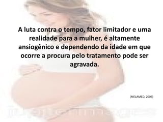 A luta contra o tempo, fator limitador e uma
    realidade para a mulher, é altamente
ansiogênico e dependendo da idade em que
 ocorre a procura pelo tratamento pode ser
                  agravada.



                                    (MELAMED, 2006)
 