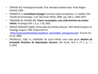 •   STRAUB, R.O. Psicologia da Saúde. Trad. Ronaldo Cataldo Costa. Porto Alegre:
    Artmed, 2005.
•   TOGNOTTI, E. Inertilidade Conjugal: Conceito roteiro terapêutico. In: HALBE, H.W.
    Tratado de Ginecologia. 3 ed. São Paulo: ROCA, 2000. cap. 149, p. 1683-1693.
•   TRINDADE ZA, ENUMO SRF. Triste e incompleta: uma visão feminina da mulher
    infértil. Psicologia USP. v. 3, p. 1-18, 2002.
•   WORLD SEXOLOGY (WAS). Declaração dos Direitos Sexuais. 14th World Congress of
    Sexology. August, 1999. Disponível em:
    <http://www.worldsexology.org/about_sexualrights_portuguese.asp>. Acesso em:
    21 Jul. 2008.
•   FREITAS,GC.; DZIK, A.; CAVAGNA, M. Casal Infértil: uma visão geral. Boletim da
    Sociedade Brasileira de Reprodução Humana, São Paulo, Ano 5, nº 1, p. I –
    II, 2007.
 