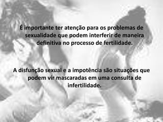 É importante ter atenção para os problemas de
     sexualidade que podem interferir de maneira
         definitiva no processo de fertilidade.



A disfunção sexual e a impotência são situações que
      podem vir mascaradas em uma consulta de
                     infertilidade.
 