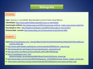 Bibliografia

Pesquisa

Livro: Antunes, C. et al (2010). Novo Descobrir a terra 9. Porto: Areal Editores
Infertilidade: http://www.apfertilidade.org/web/o-que-e-a-infertilidade
Inseminação artificial: http://bebes.kazulo.pt/5952/inseminacao-artificial---tudo-o-que-precisa-saber.htm
Fecundação in vitro: http://ligiabio12.blogspot.com/2007/11/fecundao-in-vitro-fiv.html
Primeira bebé - proveta: http://www.jblog.com.br/hojenahistoria.php?itemid=3854


Imagens

Capa:http://2.bp.blogspot.com/_mSmqt2rBfqo/TIxvMn7hUbI/AAAAAAAAACg/H0XpGWsGVZA/s1600/azul-
     marinho-e2eec.jpg
1: http://www.apfertilidade.org/blog/wp-content/uploads/2008/06/selo_subscrito.jpg
2: http://www.ghente.org/imagens/temas/reproducao/ia_esquematica.gif
3: http://g1.globo.com/Noticias/Ciencia/foto/0,,18471398-FMM,00.jpg
4: http://1.bp.blogspot.com/_b1D-
     QEIMUXY/SIjWjB_6EUI/AAAAAAAABNs/Nhajy7ZniwY/s320/louise_brown.jpg
5: http://www.elpais.com/recorte/20070116elpepusoc_1/LCO340/Ies/Louise_Brown_imagen_archivo.jpg
6: http://www.culturamix.com/wp-content/uploads/2011/04/adocao-uma-opcao-positiva-1.jpg
 
