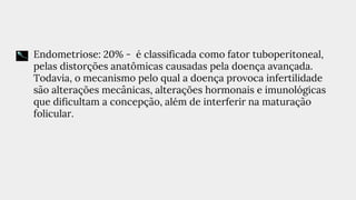 ● Endometriose: 20% - é classificada como fator tuboperitoneal,
pelas distorções anatômicas causadas pela doença avançada.
Todavia, o mecanismo pelo qual a doença provoca infertilidade
são alterações mecânicas, alterações hormonais e imunológicas
que dificultam a concepção, além de interferir na maturação
folicular.
 