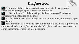 Diagnóstico:
O fundamental é a história referindo a ausência de sucesso na
obtenção da gestação após 12 meses de tentativas.
Na mulher, a fertilidade atinge nível máximo aos 25 anos e cai
consideravelmente após os 35 anos.
Já a fertilidade masculina atinge seu pico aos 35 anos, diminuindo após
os 45 anos.
Para a mulher, os fatores de risco fundamentais são idade superior a 35
anos, obesidade, alterações hormonais, infecções, endometriose e outros,
como tabagismo, drogas ilícitas, alcoolismo.
 