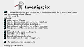 Investigação:
12 meses de tentativas sem sucesso em mulheres com menos de 35 anos, e seis meses
para aquelas com mais de 35 anos
Em casos de:
Mulheres:
Idade maior de 40 anos
Histórico de amenorreia ou mentruações irregulares
Histórico de quimioterapia ou radiotrapia ou
Diagnóstico de endometriose em estágios avançados
Doenças uterinas/ tubárias suspeita ou desconhecida
Homens :
Cirurgia testicular ou no canal inguinal
Caxumba na fase adulta
Quimioterapia ou radioterapia e
História de infertilidade com outra parceira.
Deve se iniciar mais precocemente
Investigação laboratorial
 