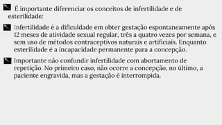É importante diferenciar os conceitos de infertilidade e de
esterilidade:
• Infertilidade é a dificuldade em obter gestação espontaneamente após
12 meses de atividade sexual regular, três a quatro vezes por semana, e
sem uso de métodos contraceptivos naturais e artificiais. Enquanto
esterilidade é a incapacidade permanente para a concepção.
• Importante não confundir infertilidade com abortamento de
repetição. No primeiro caso, não ocorre a concepção, no último, a
paciente engravida, mas a gestação é interrompida.
 