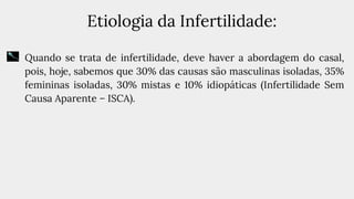 Etiologia da Infertilidade:
● Quando se trata de infertilidade, deve haver a abordagem do casal,
pois, hoje, sabemos que 30% das causas são masculinas isoladas, 35%
femininas isoladas, 30% mistas e 10% idiopáticas (Infertilidade Sem
Causa Aparente – ISCA).
 