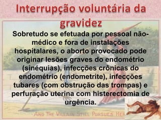 Interrupção voluntária da gravidezSobretudo se efetuada por pessoal não-médico e fora de instalações hospitalares, o aborto provocado pode originar lesões graves do endométrio (sinéquias), infecções crônicas do endométrio (endometrite), infecções tubares (com obstrução das trompas) e perfuração uterina com histerectomia de urgência.