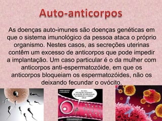 Auto-anticorposAs doenças auto-imunes são doenças genéticas em que o sistema imunológico da pessoa ataca o próprio organismo. Nestes casos, as secreções uterinas contêm um excesso de anticorpos que pode impedir a implantação. Um caso particular é o da mulher com anticorpos anti-espermatozóide, em que os anticorpos bloqueiam os espermatozóides, não os deixando fecundar o ovócito.