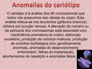 Anomalias do cariótipoO cariótipo é a análise dos 46 cromossomas que todos nós possuímos nas células do corpo. Esta análise efetua-se nos leucócitos (glóbulos brancos) obtidos por punção venosa. A alteração do número ou da estrutura dos cromossomas está associado com insuficiência prematura do ovário, disfunção ovulatória, produção de ovócitos imaturos, produção de ovócitos morfológica e/ou geneticamente anormais, anomalias do desenvolvimento embrionário, falhas da implantação, abortamentos de repetição e anomalias fetais.