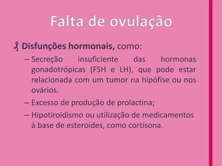 ₰ Disfunções hormonais, como:
– Secreção
insuficiente
das
hormonas
gonadotrópicas (FSH e LH), que pode estar
relacionada com um tumor na hipófise ou nos
ovários.
– Excesso de produção de prolactina;
– Hipotiroidismo ou utilização de medicamentos
à base de esteroides, como cortisona.

 