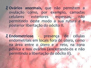 ₰ Ovários anormais, que não permitem a
ovulação como, por exemplo, camadas
celulares
exteriores
espessas,
não
permitindo deste modo a sua rutura e a
posterior libertação do oócito II.

₰ Endometriose - presença de células
endometriais em locais fora do útero, como
na área entre o útero e o reto, na zona
pélvica e nos ovários (encerrando-os e não
permitindo a libertação do oócito II).

 