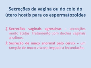 ₰ Secreções vaginais agressivas – secreções
muito ácidas. Tratamento com duches vaginais
alcalinos.
₰ Secreção de muco anormal pelo cérvix – um
tampão de muco viscoso impede a fecundação.

 
