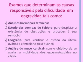 Exames que determinam as causas
responsáveis pela dificuldade em
engravidar, tais como:
₰ Análises hormonais femininas
₰ Estudo das trompas de Falópio- para despistar a
existência de obstruções e proceder à sua
remoção
₰ Ecografia- para verificar o estado do útero,
ovários e controlar o ciclo ovárico
₰ Análise do muco cervical- com o objetivo de se
avaliar a mobilidade dos espermatozoides no
cérvix

 