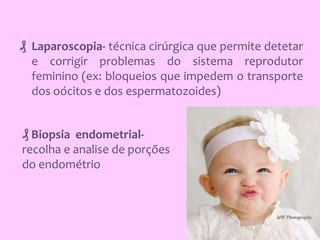 ₰ Laparoscopia- técnica cirúrgica que permite detetar
e corrigir problemas do sistema reprodutor
feminino (ex: bloqueios que impedem o transporte
dos oócitos e dos espermatozoides)
₰ Biopsia endometrialrecolha e analise de porções
do endométrio

 