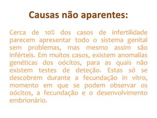 Cerca de 10% dos casos de infertilidade
parecem apresentar todo o sistema genital
sem problemas, mas mesmo assim são
inférteis. Em muitos casos, existem anomalias
genéticas dos oócitos, para as quais não
existem testes de deteção. Estas só se
descobrem durante a fecundação in vitro,
momento em que se podem observar os
oócitos, a fecundação e o desenvolvimento
embrionário.

 