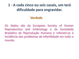 1 - A cada cinco ou seis casais, um terá
dificuldade para engravidar.

Os dados são da European Society of Human
Reproduction and Embriology e da Sociedade
Brasileira de Reprodução Humana e referem-se à
incidência dos problemas de infertilidade em todo o
mundo.

 