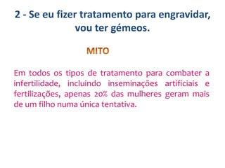 2 - Se eu fizer tratamento para engravidar,
vou ter gémeos.

Em todos os tipos de tratamento para combater a
infertilidade, incluindo inseminações artificiais e
fertilizações, apenas 20% das mulheres geram mais
de um filho numa única tentativa.

 