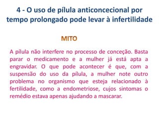 4 - O uso de pílula anticoncecional por
tempo prolongado pode levar à infertilidade

A pílula não interfere no processo de conceção. Basta
parar o medicamento e a mulher já está apta a
engravidar. O que pode acontecer é que, com a
suspensão do uso da pílula, a mulher note outro
problema no organismo que esteja relacionado à
fertilidade, como a endometriose, cujos sintomas o
remédio estava apenas ajudando a mascarar.

 