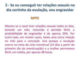 5 - Se eu conseguir ter relações sexuais no
dia certinho da ovulação, vou engravidar

Mesmo se o casal tiver relações sexuais todos os dias,
durante um mês, incluindo o período fértil, a
probabilidade de engravidar é de apenas 20%. Por
outro lado, em muitos casos, basta uma única relação
no mês para a conceção. Isso porque a ovulação
ocorre no meio do ciclo menstrual (14 dias a partir do
primeiro dia da menstruação) e a mulher permanece
fértil, em média, por apenas 48 horas.

 