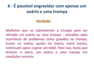 6 - É possível engravidar com apenas um
ovário e uma trompa

Mulheres que se submeteram a cirurgia para ser
retirado um ovário ou uma trompa - extraídos após
ocorrência de problemas como gravidez na trompa,
tumor no ovário, quisto no ovário, entre outros,
continuam aptas a gerar um bebé. Para isso, basta que
tenham o útero, um ovário e uma trompa em
condições normais.

 