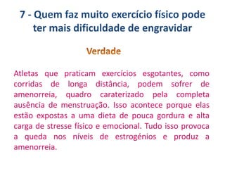 7 - Quem faz muito exercício físico pode
ter mais dificuldade de engravidar

Atletas que praticam exercícios esgotantes, como
corridas de longa distância, podem sofrer de
amenorreia, quadro caraterizado pela completa
ausência de menstruação. Isso acontece porque elas
estão expostas a uma dieta de pouca gordura e alta
carga de stresse físico e emocional. Tudo isso provoca
a queda nos níveis de estrogénios e produz a
amenorreia.

 