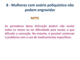 8 - Mulheres com ovário poliquístico não
podem engravidar

As portadoras desta disfunção podem não ovular
todos os meses ou ter dificuldade para ovular, o que
dificulta a conceção. No entanto, é possível contornar
o problema com o uso de medicamentos específicos.

 