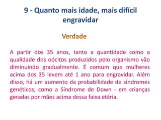 9 - Quanto mais idade, mais difícil
engravidar

A partir dos 35 anos, tanto a quantidade como a
qualidade dos oócitos produzidos pelo organismo vão
diminuindo gradualmente. É comum que mulheres
acima dos 35 levem até 1 ano para engravidar. Além
disso, há um aumento da probabilidade de síndromes
genéticos, como a Síndrome de Down - em crianças
geradas por mães acima dessa faixa etária.

 